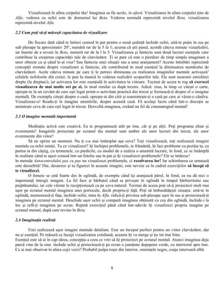 Vizualizează în afara corpului tău! Imaginea sa fie acolo, în afară. Vizualizarea în afara corpului ţine de
Alfa; vederea cu ochii este de domeniul lui Beta. Vederea normală reprezintă nivelul Beta, vizualizarea
reprezintă nivelul Alfa.

2.2 Cum poţi să-ţi măreşti capacitatea de vizualizare

        De fiecare dată când te întinzi comod în pat pentru o nouă şedinţă închide ochii, uită-te puţin în sus pe
sub pleoape la aproximativ 20°, numără rar de la 5 la 1; acuma că ştii pasul, acordă câteva minute vizualizării,
iar înainte de a reveni în Beta, numeră rar de la l la 5. Vizualizarea şi fantezia sunt două lucruri esenţiale care
contribuie la creşterea capacităţii tale de clarvăzător. Ţi se pare că este o pierdere de timp simpla imaginare a
unor obiecte ca şi când le-ai visa? Sau fantezia unei situaţii sau a unui aranjament? Aceste întrebări reprezintă
concepţii eronate despre vizualizare şi fantezie, ele contribuind în mod esenţial la diminuarea numărului de
clarvăzători. Acele câteva minute pe care ţi le petreci dimineaţa cu realizarea imaginilor mentale activează 1
celulele nefolosite din creier, le pun la muncă în vederea realizării scopurilor tale. Ele sunt neuronii emisferei
drepte (la dreptaci), iar activarea lor este esenţială în activitatea ta viitoare. Tocmai de aceea te rog să exersezi
vizualizarea de mai multe ori pe zi, în mod similar ca după trezire. Adică: ziua, în timp ce citeşti o carte,
opreşte-te la un cuvânt de care eşti legat printr-o activitate practică din trecut şi formează-ţi despre el o imagine
mentală. De exemplu citeşti despre o casă; opreşte-te din citit şi reaminteşte-ţi o casă pe care ai văzut-o cândva.
Vizualizeaz-o! Readu-ţi în imagine amintirile, despre această casă. Fă acelaşi lucru când într-o discuţie se
aminteşte ceva de care eşti legat în trecut. Dezvoltă imaginea, creând un fel de cinematograf mental!

2.3 O imagine mentală importantă

         Meditaţia activă este creativă. Ea te programează atât pe tine, cât şi pe alţii. Poţi programa chiar şi
evenimente! Imaginile proiectate pe ecranul tău mental sunt umbre ale unor lucruri din trecut, ale unor
evenimente din viitor!
         Să ne oprim un moment. Nu ţi s-a mai întâmplat aşa ceva? Toţi vizualizează, toţi realizează imagini
mentale cu ochii minţii. Tu ce vizualizezi? îţi închipui problemele, te frământă, îţi faci probleme cu poziţia ta, cu
partea ta din câştig, cu termenele, cu piedicile, cu modul de a realiza o anumită lucrare, în fond, ce se întâmplă
în realitate când te aşezi comod într-un fotoliu sau în pat şi îţi vizualizezi problemele? Ele se întăresc!
în metoda Autocontrolului pas cu pas nu vizualizezi problemele, ci rezolvarea lor! Iar schimbarea ce urmează
este deosebită! Dar, deoarece şi tu figurezi în aceaste imagini, este nevoie ca în cadrul exerciţiilor să începi să
te vizualizezi.
         O femeie se uită foarte des în oglindă, de exemplu când îşi aranjează părul, în fond, ea nu dă nici o
importanţă întregii imagini. La fel face şi bărbatul când se priveşte în oglindă în timpul bărbieritului sau
pieptănatului, iar cele văzute le recepţionează ca pe ceva natural. Tocmai de aceea poţi să-ţi proiectezi mult mai
uşor pe ecranul mental imaginea unei portocale, decât propria-ţi faţă. Poţi să îmbunătăţeşti situaţia: uită-te în
oglindă, memorează-ţi faţa, închide ochii, intra în Alfa, ridică-ţi privirea sub pleoape uşor în sus şi proiectează-ţi
imaginea pe ecranul mental. Deschide uşor ochii şi compară imaginea obţinută cu cea din oglindă, închide-i la
loc şi refă-ţi imaginea pe ecran. Repetă exerciţiul până când într-adevăr îţi vizualizezi propria imagine pe
ecranul mental, după care revino în Beta.

2.4 Imaginaţia realistă

        Unii realizează uşor imagini mentale detaliate. Este un început perfect pentru un viitor clarvăzător, dar
nu şi esenţial. Pe măsură ce începi vizualizarea cotidiană, aceasta îţi va merge şi ţie tot mai bine.
Esenţial este să ai în cap ideea, concepţia a ceea ce vrei să îţi proiectezi pe ecranul mental. Atunci imaginea deja
parcă vine de la sine. închide ochii şi proiectează-ţi pe ecran o jumătate depepene verde, cu interiorul spre tine.
Ce ai mai observat în afara cojii verzi? Probabil pulpa roşie din interior, seminţele negre, coaja interioară albă.



                                                          8
 