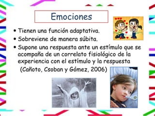 Emociones
 Tienen una función adaptativa.
 Sobreviene de manera súbita.
 Supone una respuesta ante un estímulo que se
acompaña de un correlato fisiológico de la
experiencia con el estímulo y la respuesta
(Cañoto, Csoban y Gómez, 2006)
 