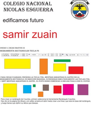 colegio nacional
nicolas esguerra
edificamos futuro
Unidad 3. Crear Objetos (I)
herramienta rectangulos tecla f6
Para crear cuadrado, presiona la tecla Ctrl, mientras arrastras el ratón con la
herramienta rectángulo, en dirección diagonal. Si presionas simultáneamente las teclas Ctrl
+ Shift mientras arrastras el ratón , el punto donde comienzas a dibujar pasa a ser el centro
Para crear un rectángulo de 3 puntos, primero selecciona la herramienta Rectángulo 3 puntos.
Haz clic en la página de dibujo y sin soltar arrastra el ratón hasta crear una línea, que sera la base del rectángulo,
y luego tienes que definir su altura que deseas.
samir zuain