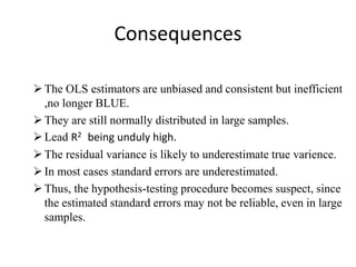 Consequences
The OLS estimators are unbiased and consistent but inefficient
,no longer BLUE.
They are still normally distributed in large samples.
Lead R2 being unduly high.
The residual variance is likely to underestimate true varience.
In most cases standard errors are underestimated.
Thus, the hypothesis-testing procedure becomes suspect, since
the estimated standard errors may not be reliable, even in large
samples.
 