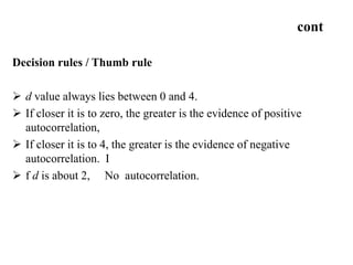 cont
Decision rules / Thumb rule
 d value always lies between 0 and 4.
 If closer it is to zero, the greater is the evidence of positive
autocorrelation,
 If closer it is to 4, the greater is the evidence of negative
autocorrelation. I
 f d is about 2, No autocorrelation.
 