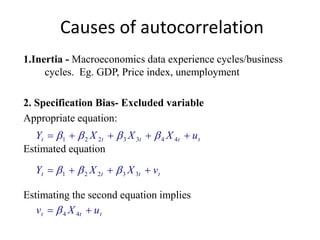 Causes of autocorrelation
1.Inertia - Macroeconomics data experience cycles/business
cycles. Eg. GDP, Price index, unemployment
2. Specification Bias- Excluded variable
Appropriate equation:
Estimated equation
Estimating the second equation implies
ttttt uXXXY  4433221 
tttt vXXY  33221 
ttt uXv  44
 