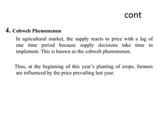 cont
4. Cobweb Phenomenon
In agricultural market, the supply reacts to price with a lag of
one time period because supply decisions take time to
implement. This is known as the cobweb phenomenon.
Thus, at the beginning of this year’s planting of crops, farmers
are influenced by the price prevailing last year.
 