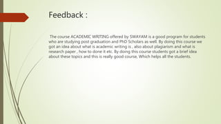 Feedback :
The course ACADEMIC WRITING offered by SWAYAM is a good program for students
who are studying post graduation and PhD Scholars as well. By doing this course we
got an idea about what is academic writing is , also about plagiarism and what is
research paper , how to done it etc. By doing this course students got a brief idea
about these topics and this is really good course, Which helps all the students.
 