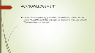 ACKNOWLEDGEMENT
 I would like to express my gratitude to SWAYAM who offered me the
course ACADEMIC WRITING and also I am thankful to Prof. Ajay Semalty.
Who take classes on this topic.
 