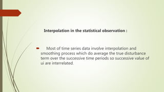 Interpolation in the statistical observation :
 Most of time series data involve interpolation and
smoothing process which do average the true disturbance
term over the successive time periods so successive value of
ui are interrelated.
 