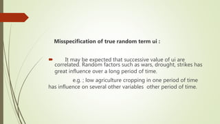 Misspecification of true random term ui :
 It may be expected that successive value of ui are
correlated. Random factors such as wars, drought, strikes has
great influence over a long period of time.
e.g. ; low agriculture cropping in one period of time
has influence on several other variables other period of time.
 