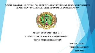 PANDIT JAWAHARLAL NEHRU COLLEGE OF AGRICULTURE AND RESEARCH INSTITUTE
DEPARTMENT OF AGRICULTURAL ECONOMICS AND EXTENTION
AEC 507 ECONOMETRICS (2+1)
COURSE TEACHER: Dr. L.UMAMAHESWARI
TOPIC: AUTOCORRELATION
PRESENTED BY
T.PRIYADHARSHAN
22PGA103
 