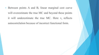  Between points A and B, linear marginal cost curve
will overestimate the true MC and beyond these points
it will underestimate the true MC. Here vi reflects
autocorrelation because of incorrect functional form.
 