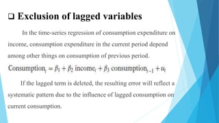  Exclusion of lagged variables
In the time-series regression of consumption expenditure on
income, consumption expenditure in the current period depend
among other things on consumption of previous period.
If the lagged term is deleted, the resulting error will reflect a
systematic pattern due to the influence of lagged consumption on
current consumption.
 