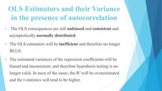OLS Estimators and their Variance
in the presence of autocorrelation
 The OLS consequences are still unbiased and consistent and
asymptotically normally distributed.
 The OLS estimators will be inefficient and therefore no longer
BLUE.
 The estimated variances of the regression coefficients will be
biased and inconsistent, and therefore hypothesis testing is no
longer valid. In most of the cases, the R2 will be overestimated
and the t-statistics will tend to be higher.
 
