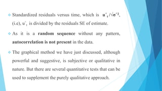  Standardized residuals versus time, which is u^
t /√σ^2,
(i.e), u^
t is divided by the residuals SE of estimate.
 As it is a random sequence without any pattern,
autocorrelation is not present in the data.
 The graphical method we have just discussed, although
powerful and suggestive, is subjective or qualitative in
nature. But there are several quantitative tests that can be
used to supplement the purely qualitative approach.
 