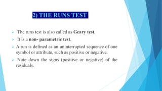 2) THE RUNS TEST
 The runs test is also called as Geary test.
 It is a non- parametric test.
 A run is defined as an uninterrupted sequence of one
symbol or attribute, such as positive or negative.
 Note down the signs (positive or negative) of the
residuals.
 