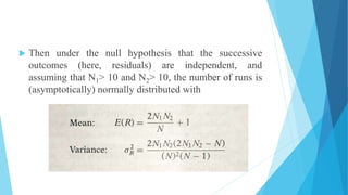  Then under the null hypothesis that the successive
outcomes (here, residuals) are independent, and
assuming that N1> 10 and N2> 10, the number of runs is
(asymptotically) normally distributed with
 
