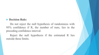  Decision Rule:
Do not reject the null hypothesis of randomness with
95% confidence if R, the number of runs, lies in the
preceding confidence interval.
Reject the null hypothesis if the estimated R lies
outside these limits.
 