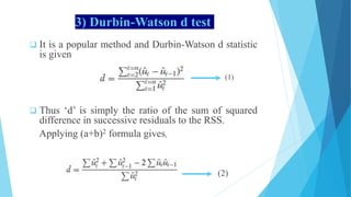 3) Durbin-Watson d test
 It is a popular method and Durbin-Watson d statistic
is given
(1)
 Thus ‘d’ is simply the ratio of the sum of squared
difference in successive residuals to the RSS.
Applying (a+b)2 formula gives,
( 2 (2)
 