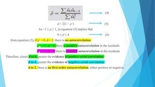 (4)
d ≈ 2(1 − ρˆ) (5)
As −1 ≤ ρ ≤ 1, in equation (5) implies that
0 ≤ d ≤ 4 (6)
from equation (5), if ρ^ = 0, d = 2, there is no autocorrelation
ρ^ = +1, d = 0, there is positive autocorrelation in the residuals
ρ^ = -1, d = 4, there is negative autocorrelation in the residuals
Therefore, closer d to 0, greater the evidence of positive serial correlation
d to 4, greater the evidence of negative serial correlation
d to 2, there is no first order autocorrelation, either positive or negative.
 