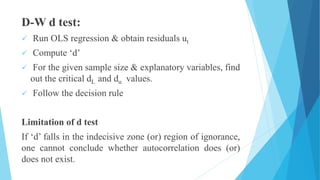 D-W d test:
 Run OLS regression & obtain residuals ut
 Compute ‘d’
 For the given sample size & explanatory variables, find
out the critical dL and du values.
 Follow the decision rule
Limitation of d test
If ‘d’ falls in the indecisive zone (or) region of ignorance,
one cannot conclude whether autocorrelation does (or)
does not exist.
 