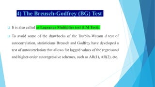 4) The Breusch-Godfrey (BG) Test
 It is also called as Lagrange Multiplier test (LM Test).
 To avoid some of the drawbacks of the Durbin–Watson d test of
autocorrelation, statisticians Breusch and Godfrey have developed a
test of autocorrelation that allows for lagged values of the regressand
and higher-order autoregressive schemes, such as AR(1), AR(2), etc.
 