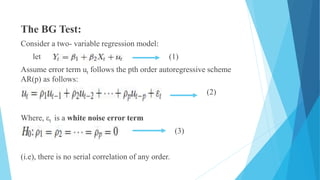The BG Test:
Consider a two- variable regression model:
let (1)
Assume error term ut follows the pth order autoregressive scheme
AR(p) as follows:
(2)
Where, εt is a white noise error term
(3)
(i.e), there is no serial correlation of any order.
 