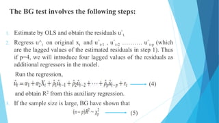 The BG test involves the following steps:
1. Estimate by OLS and obtain the residuals u^
t.
2. Regress u^t on original xt and u^
t-1 , u^
t-2 ………. u^
t-p (which
are the lagged values of the estimated residuals in step 1). Thus
if p=4, we will introduce four lagged values of the residuals as
additional regressors in the model.
Run the regression,
(4)
and obtain R2 from this auxiliary regression.
3. If the sample size is large, BG have shown that
(5)
 