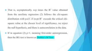  That is, asymptotically, n-p times the R2 value obtained
from the auxiliary regression (2) follows the chi-square
distribution with p.d.f. if (n-p) R2 exceeds the critical chi-
square value at the chosen level of significance, we reject
the null hypothesis, and there is autocorrelation in the data.
 If in equation (2) ρ=1, meaning first-order autoregression,
then the BG test is known as Durbin’s M Test.
 