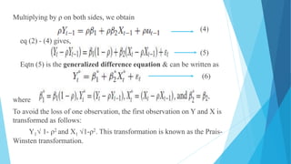 Multiplying by ρ on both sides, we obtain
(4)
eq (2) - (4) gives,
(5)
Eqtn (5) is the generalized difference equation & can be written as
(6)
where
To avoid the loss of one observation, the first observation on Y and X is
transformed as follows:
Y1√ 1- ρ2 and X1 √1-ρ2. This transformation is known as the Prais-
Winsten transformation.
 