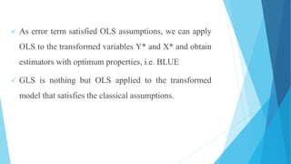  As error term satisfied OLS assumptions, we can apply
OLS to the transformed variables Y* and X* and obtain
estimators with optimum properties, i.e. BLUE
 GLS is nothing but OLS applied to the transformed
model that satisfies the classical assumptions.
 