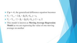  If ρ = -1, the generalized difference equation becomes
 Yt + Yt-1 = 2 β1 + β2(Xt+Xt-1) + εt
 Yt + Yt-1 / 2 = β1 + β2(Xt+Xt-1) /2 + εt /2
 This model is known as Moving Average Regression
Model as we are regressing the value of one moving
average on another
 