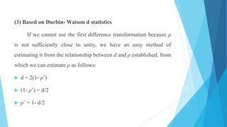 (3) Based on Durbin- Watson d statistics
If we cannot use the first difference transformation because ρ
is not sufficiently close to unity, we have an easy method of
estimating it from the relationship between d and ρ established, from
which we can estimate ρ as follows:
 d = 2(1- ρˆ)
 (1- ρˆ) = d/2
 ρˆ = 1- d/2
 