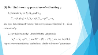 (4) Durbin’s two step procedure of estimating ρ:
1. Estimate Yt on Xt, Xt-1 and Yt-1
Yt = β1 (1-ρ) + β2 Xt - ρ β2 Xt-1 + ρ Yt-1 + ԑt
and treat the estimated value of the regression coefficient of Yt-1 as an
estimate of ρ.
2. Having obtained ρ^ , transform the variables as
Yt* = (Yt - ρ^Y t-1) and Xt* = (Xt - ρ^Xt-1) and run the OLS
regression on transformed variables to obtain estimate of parameters.
 