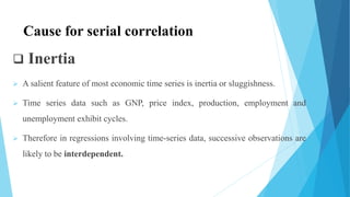  Inertia
 A salient feature of most economic time series is inertia or sluggishness.
 Time series data such as GNP, price index, production, employment and
unemployment exhibit cycles.
 Therefore in regressions involving time-series data, successive observations are
likely to be interdependent.
Cause for serial correlation
 