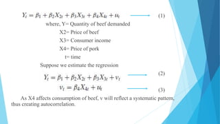 (1)
where, Y= Quantity of beef demanded
X2= Price of beef
X3= Consumer income
X4= Price of pork
t= time
Suppose we estimate the regression
(2)
(3)
As X4 affects consumption of beef, v will reflect a systematic pattern,
thus creating autocorrelation.
 