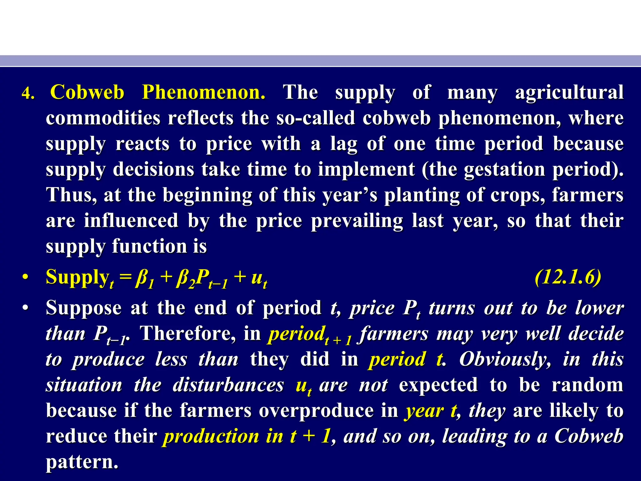 4. Cobweb Phenomenon. The supply of many agricultural
commodities reflects the so-called cobweb phenomenon, where
supply reacts to price with a lag of one time period because
supply decisions take time to implement (the gestation period).
Thus, at the beginning of this year’s planting of crops, farmers
are influenced by the price prevailing last year, so that their
supply function is
• Supplyt = β1 + β2Pt−1 + ut (12.1.6)
• Suppose at the end of period t, price Pt turns out to be lower
than Pt−1. Therefore, in periodt + 1 farmers may very well decide
to produce less than they did in period t. Obviously, in this
situation the disturbances ut are not expected to be random
because if the farmers overproduce in year t, they are likely to
reduce their production in t + 1, and so on, leading to a Cobweb
pattern.
 