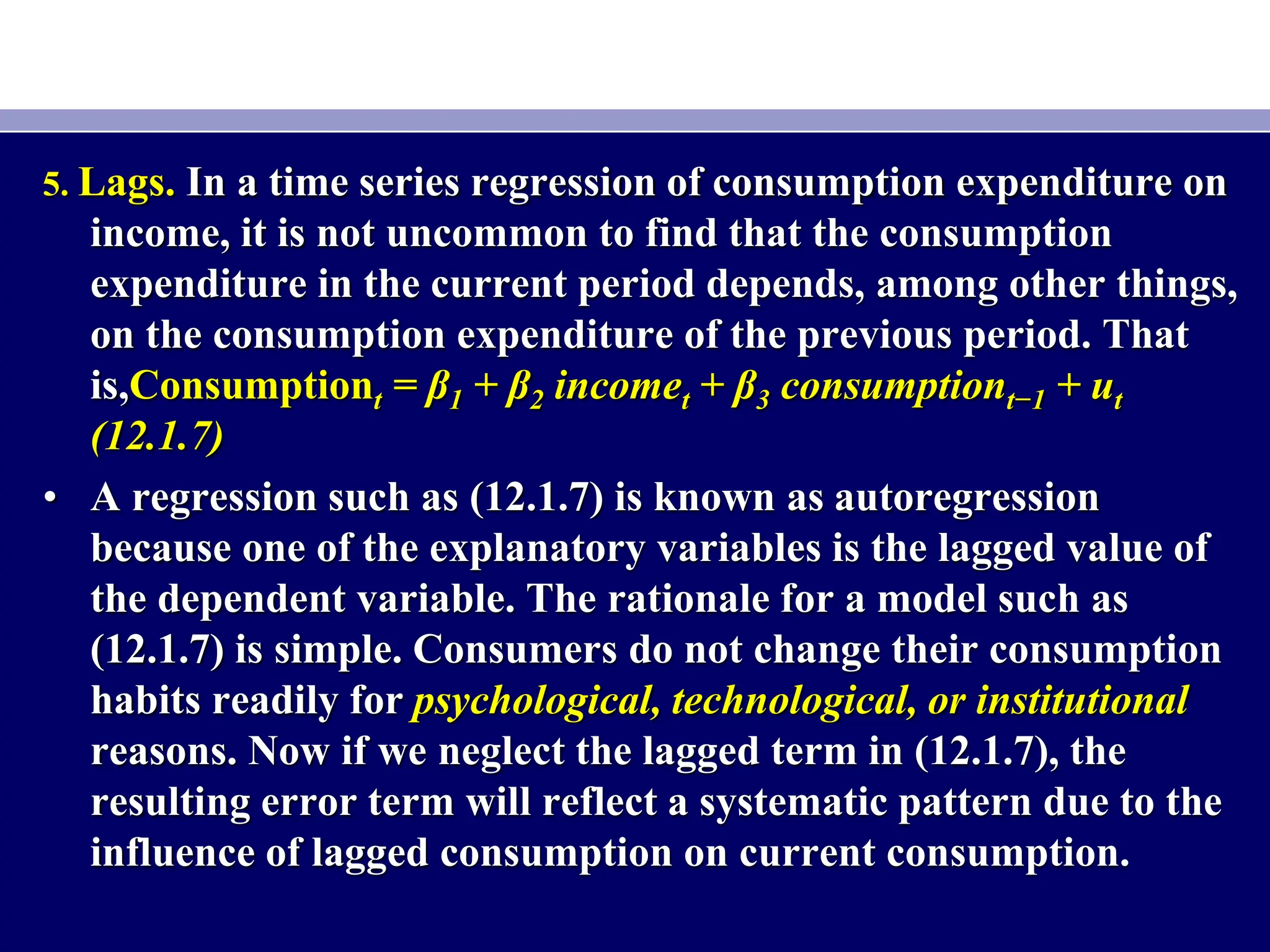 5. Lags. In a time series regression of consumption expenditure on
income, it is not uncommon to find that the consumption
expenditure in the current period depends, among other things,
on the consumption expenditure of the previous period. That
is,Consumptiont = β1 + β2 incomet + β3 consumptiont−1 + ut
(12.1.7)
• A regression such as (12.1.7) is known as autoregression
because one of the explanatory variables is the lagged value of
the dependent variable. The rationale for a model such as
(12.1.7) is simple. Consumers do not change their consumption
habits readily for psychological, technological, or institutional
reasons. Now if we neglect the lagged term in (12.1.7), the
resulting error term will reflect a systematic pattern due to the
influence of lagged consumption on current consumption.
 
