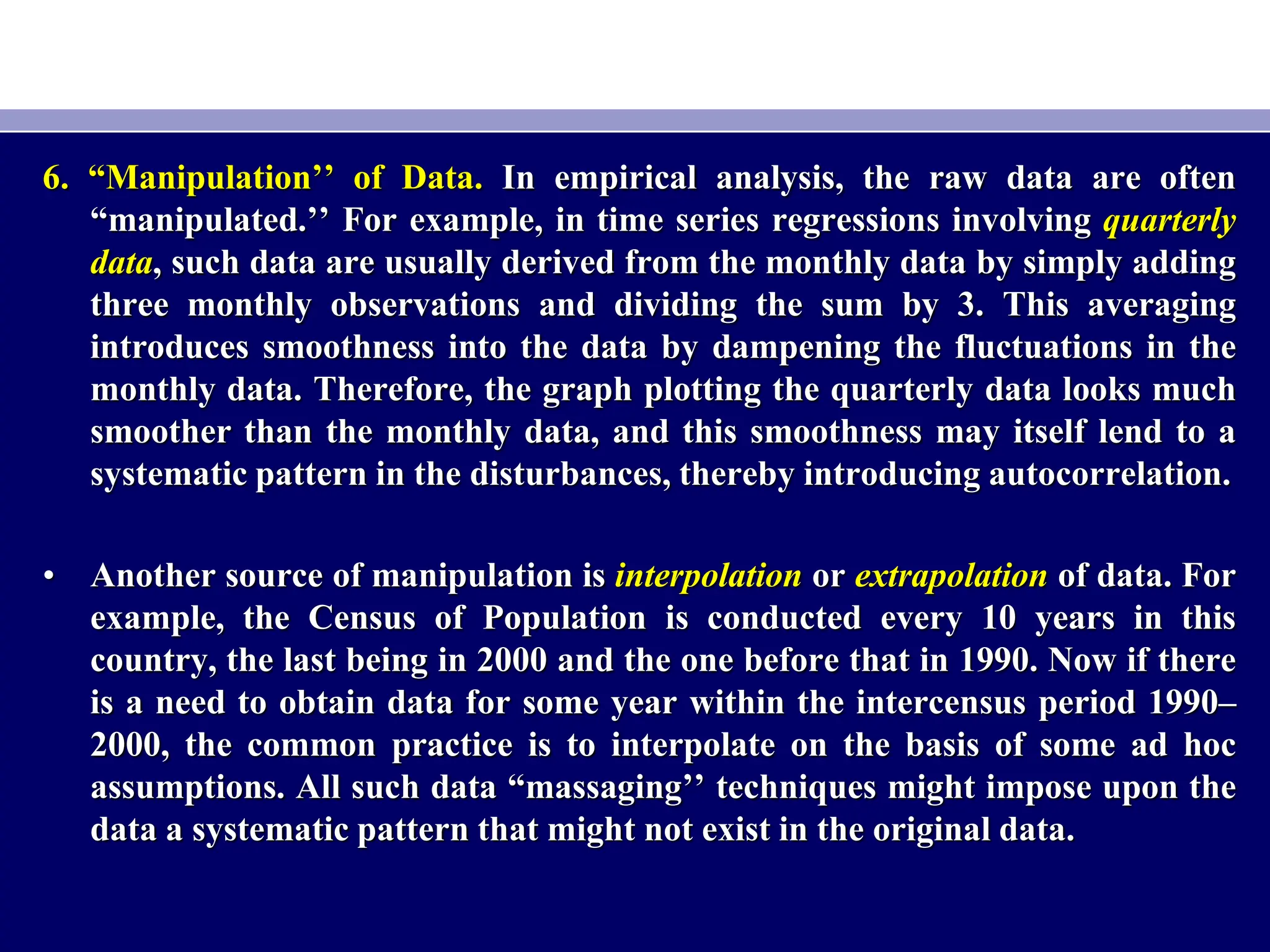 6. “Manipulation’’ of Data. In empirical analysis, the raw data are often
“manipulated.’’ For example, in time series regressions involving quarterly
data, such data are usually derived from the monthly data by simply adding
three monthly observations and dividing the sum by 3. This averaging
introduces smoothness into the data by dampening the fluctuations in the
monthly data. Therefore, the graph plotting the quarterly data looks much
smoother than the monthly data, and this smoothness may itself lend to a
systematic pattern in the disturbances, thereby introducing autocorrelation.
• Another source of manipulation is interpolation or extrapolation of data. For
example, the Census of Population is conducted every 10 years in this
country, the last being in 2000 and the one before that in 1990. Now if there
is a need to obtain data for some year within the intercensus period 1990–
2000, the common practice is to interpolate on the basis of some ad hoc
assumptions. All such data “massaging’’ techniques might impose upon the
data a systematic pattern that might not exist in the original data.
 