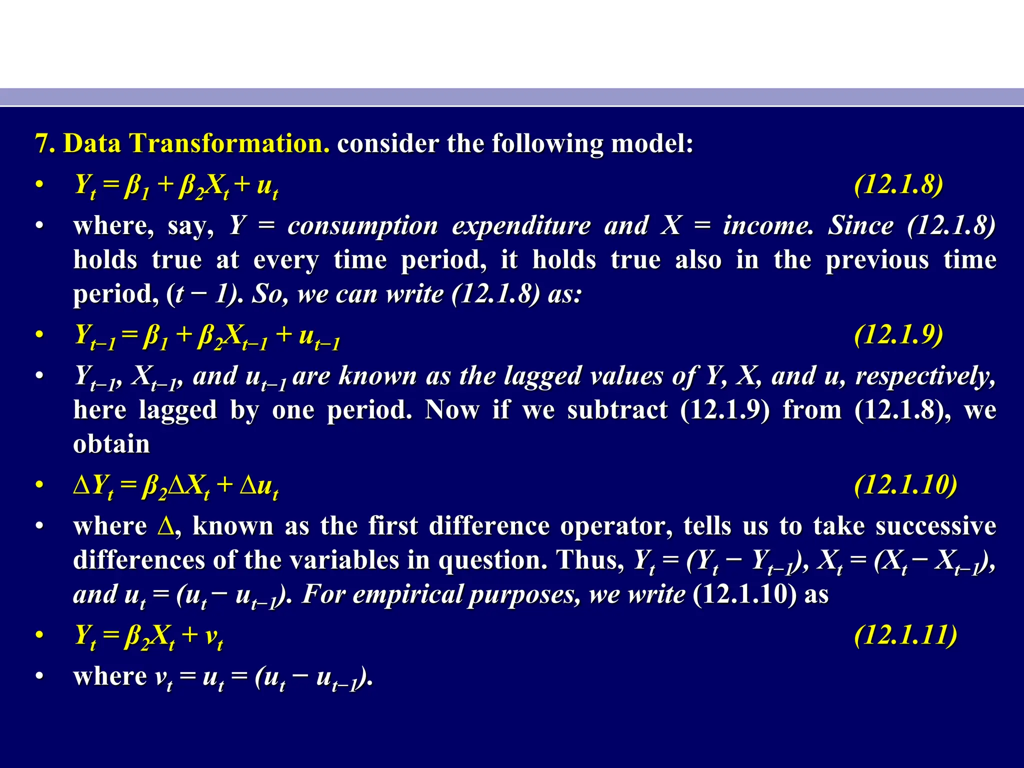 7. Data Transformation. consider the following model:
• Yt = β1 + β2Xt + ut (12.1.8)
• where, say, Y = consumption expenditure and X = income. Since (12.1.8)
holds true at every time period, it holds true also in the previous time
period, (t − 1). So, we can write (12.1.8) as:
• Yt−1 = β1 + β2Xt−1 + ut−1 (12.1.9)
• Yt−1, Xt−1, and ut−1 are known as the lagged values of Y, X, and u, respectively,
here lagged by one period. Now if we subtract (12.1.9) from (12.1.8), we
obtain
• ∆Yt = β2∆Xt + ∆ut (12.1.10)
• where ∆, known as the first difference operator, tells us to take successive
differences of the variables in question. Thus, Yt = (Yt − Yt−1), Xt = (Xt − Xt−1),
and ut = (ut − ut−1). For empirical purposes, we write (12.1.10) as
• Yt = β2Xt + vt (12.1.11)
• where vt = ut = (ut − ut−1).
 