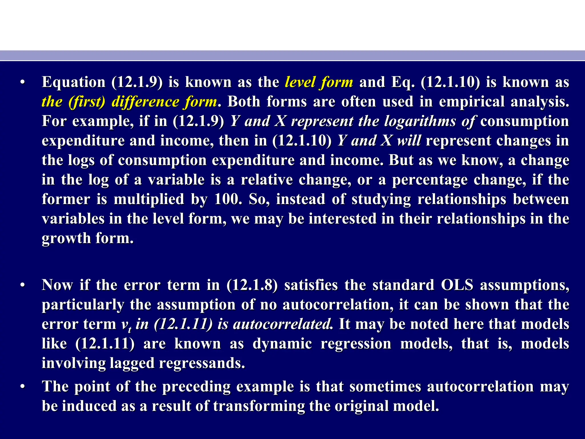 • Equation (12.1.9) is known as the level form and Eq. (12.1.10) is known as
the (first) difference form. Both forms are often used in empirical analysis.
For example, if in (12.1.9) Y and X represent the logarithms of consumption
expenditure and income, then in (12.1.10) Y and X will represent changes in
the logs of consumption expenditure and income. But as we know, a change
in the log of a variable is a relative change, or a percentage change, if the
former is multiplied by 100. So, instead of studying relationships between
variables in the level form, we may be interested in their relationships in the
growth form.
• Now if the error term in (12.1.8) satisfies the standard OLS assumptions,
particularly the assumption of no autocorrelation, it can be shown that the
error term vt in (12.1.11) is autocorrelated. It may be noted here that models
like (12.1.11) are known as dynamic regression models, that is, models
involving lagged regressands.
• The point of the preceding example is that sometimes autocorrelation may
be induced as a result of transforming the original model.
 