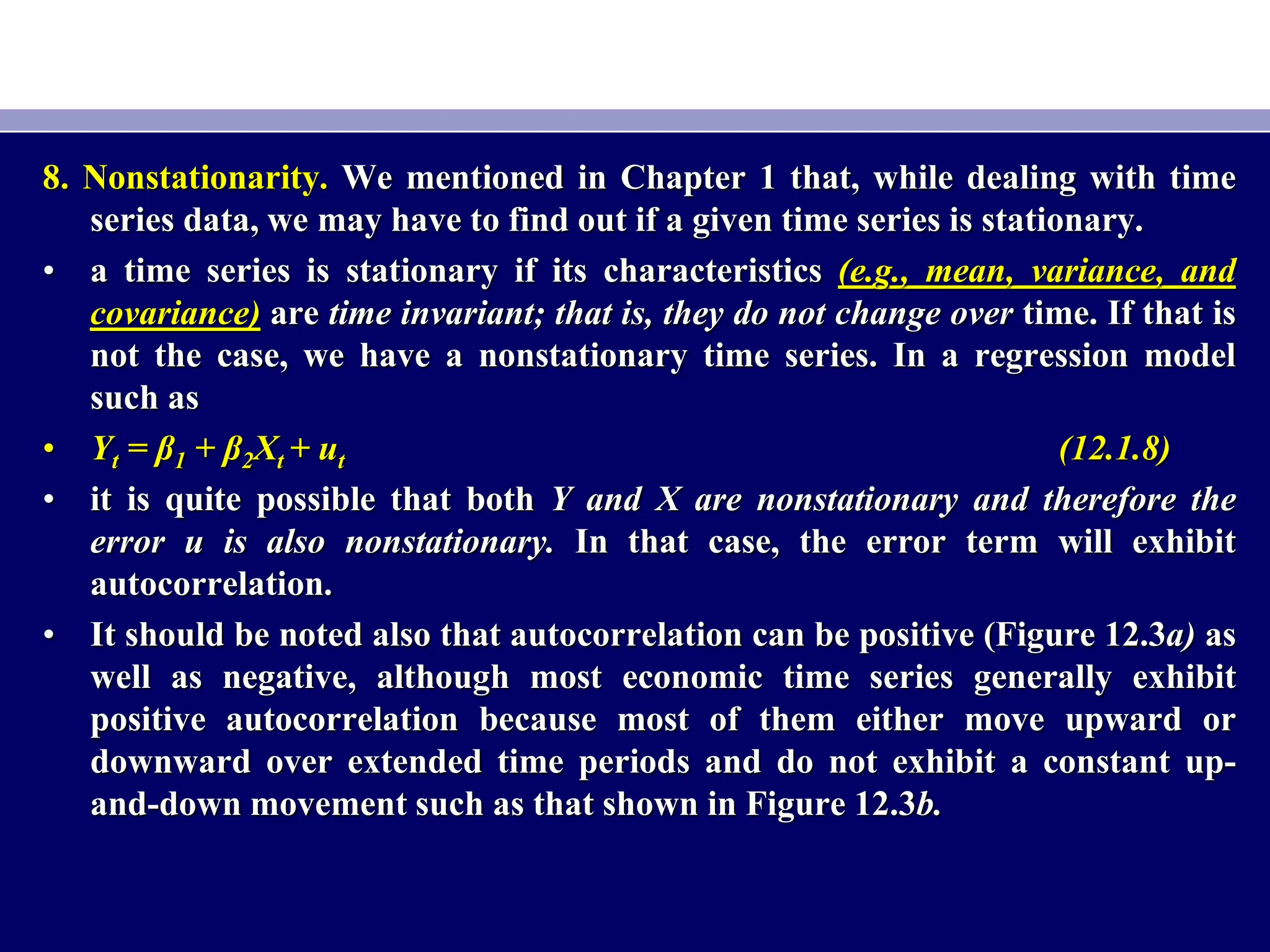 8. Nonstationarity. We mentioned in Chapter 1 that, while dealing with time
series data, we may have to find out if a given time series is stationary.
• a time series is stationary if its characteristics (e.g., mean, variance, and
covariance) are time invariant; that is, they do not change over time. If that is
not the case, we have a nonstationary time series. In a regression model
such as
• Yt = β1 + β2Xt + ut (12.1.8)
• it is quite possible that both Y and X are nonstationary and therefore the
error u is also nonstationary. In that case, the error term will exhibit
autocorrelation.
• It should be noted also that autocorrelation can be positive (Figure 12.3a) as
well as negative, although most economic time series generally exhibit
positive autocorrelation because most of them either move upward or
downward over extended time periods and do not exhibit a constant up-
and-down movement such as that shown in Figure 12.3b.
 