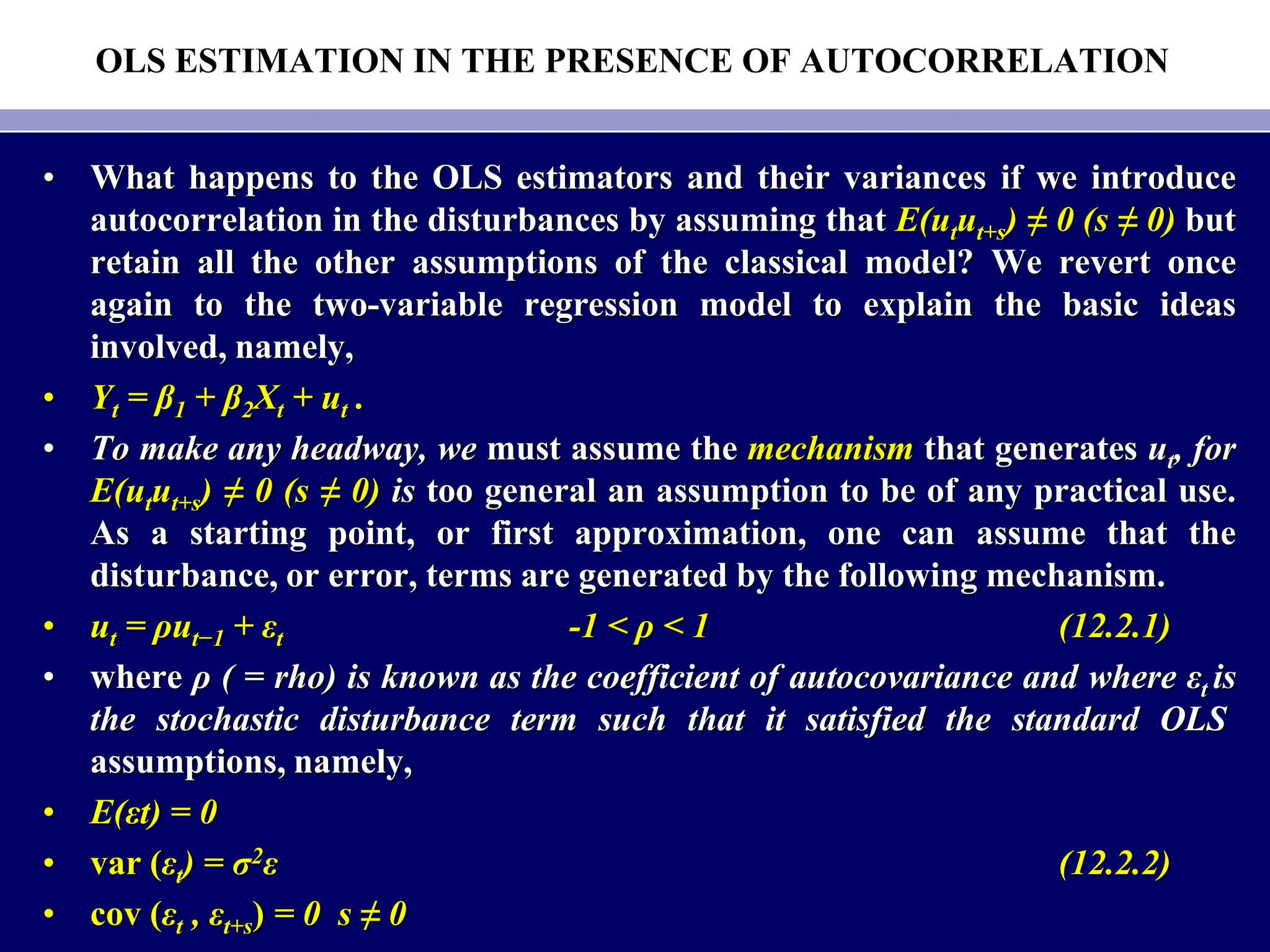 OLS ESTIMATION IN THE PRESENCE OF AUTOCORRELATION
• What happens to the OLS estimators and their variances if we introduce
autocorrelation in the disturbances by assuming that E(utut+s) ≠ 0 (s ≠ 0) but
retain all the other assumptions of the classical model? We revert once
again to the two-variable regression model to explain the basic ideas
involved, namely,
• Yt = β1 + β2Xt + ut .
• To make any headway, we must assume the mechanism that generates ut, for
E(utut+s) ≠ 0 (s ≠ 0) is too general an assumption to be of any practical use.
As a starting point, or first approximation, one can assume that the
disturbance, or error, terms are generated by the following mechanism.
• ut = ρut−1 + εt -1 < ρ < 1 (12.2.1)
• where ρ ( = rho) is known as the coefficient of autocovariance and where εt is
the stochastic disturbance term such that it satisfied the standard OLS
assumptions, namely,
• E(εt) = 0
• var (εt) = σ2ε (12.2.2)
• cov (εt , εt+s) = 0 s ≠ 0
 