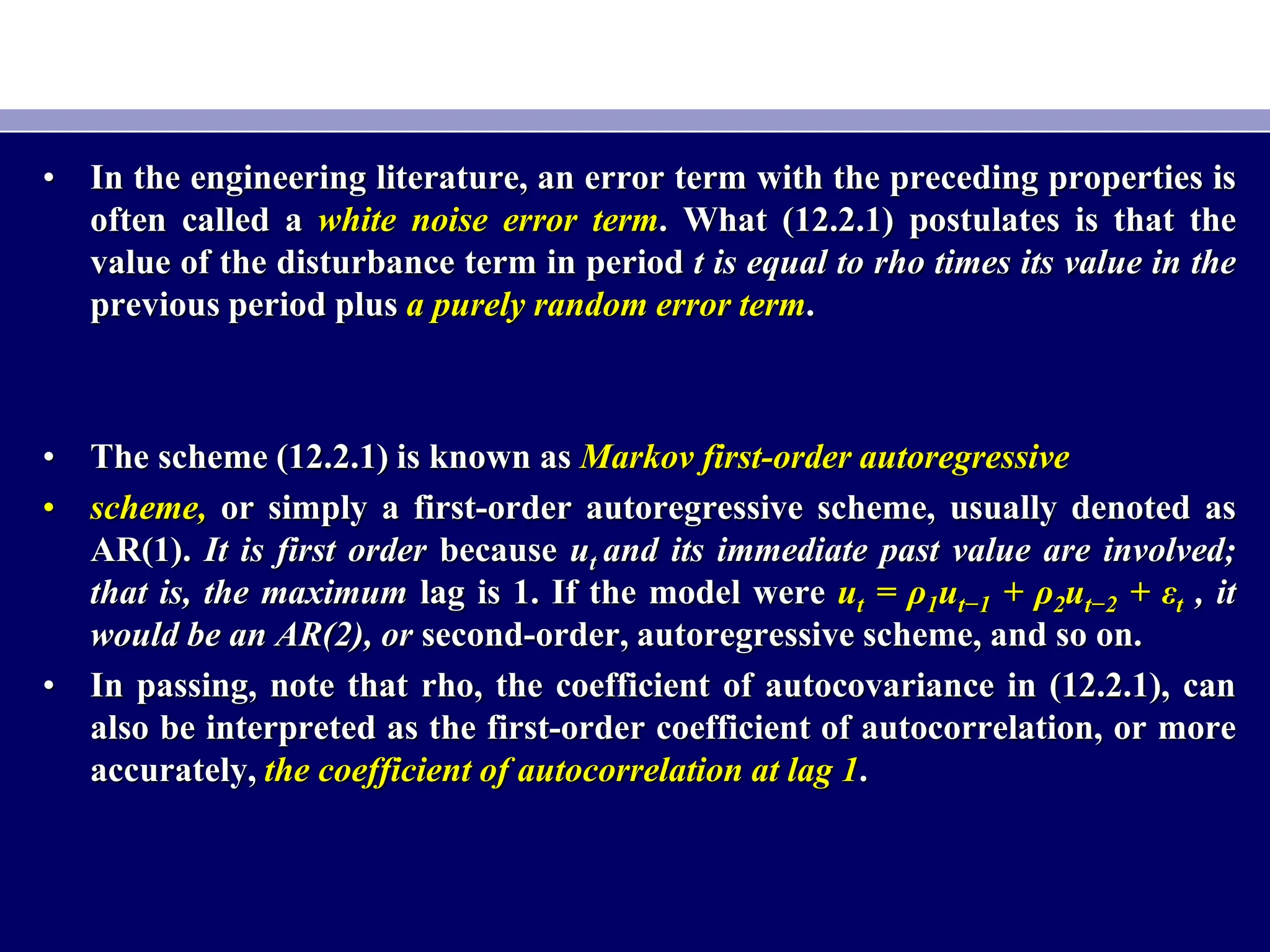 • In the engineering literature, an error term with the preceding properties is
often called a white noise error term. What (12.2.1) postulates is that the
value of the disturbance term in period t is equal to rho times its value in the
previous period plus a purely random error term.
• The scheme (12.2.1) is known as Markov first-order autoregressive
• scheme, or simply a first-order autoregressive scheme, usually denoted as
AR(1). It is first order because ut and its immediate past value are involved;
that is, the maximum lag is 1. If the model were ut = ρ1ut−1 + ρ2ut−2 + εt , it
would be an AR(2), or second-order, autoregressive scheme, and so on.
• In passing, note that rho, the coefficient of autocovariance in (12.2.1), can
also be interpreted as the first-order coefficient of autocorrelation, or more
accurately, the coefficient of autocorrelation at lag 1.
 