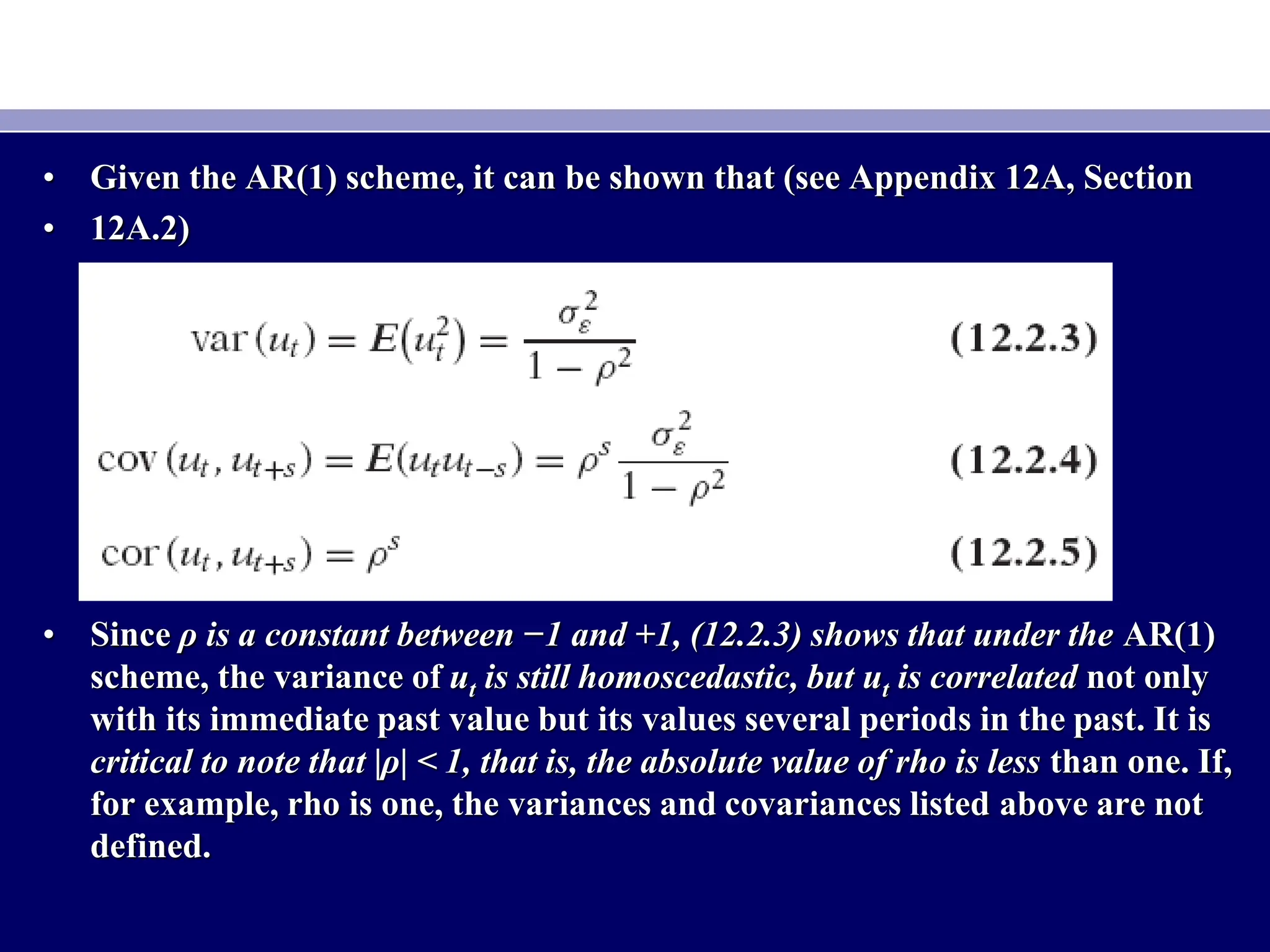 • Given the AR(1) scheme, it can be shown that (see Appendix 12A, Section
• 12A.2)
• Since ρ is a constant between −1 and +1, (12.2.3) shows that under the AR(1)
scheme, the variance of ut is still homoscedastic, but ut is correlated not only
with its immediate past value but its values several periods in the past. It is
critical to note that |ρ| < 1, that is, the absolute value of rho is less than one. If,
for example, rho is one, the variances and covariances listed above are not
defined.
 
