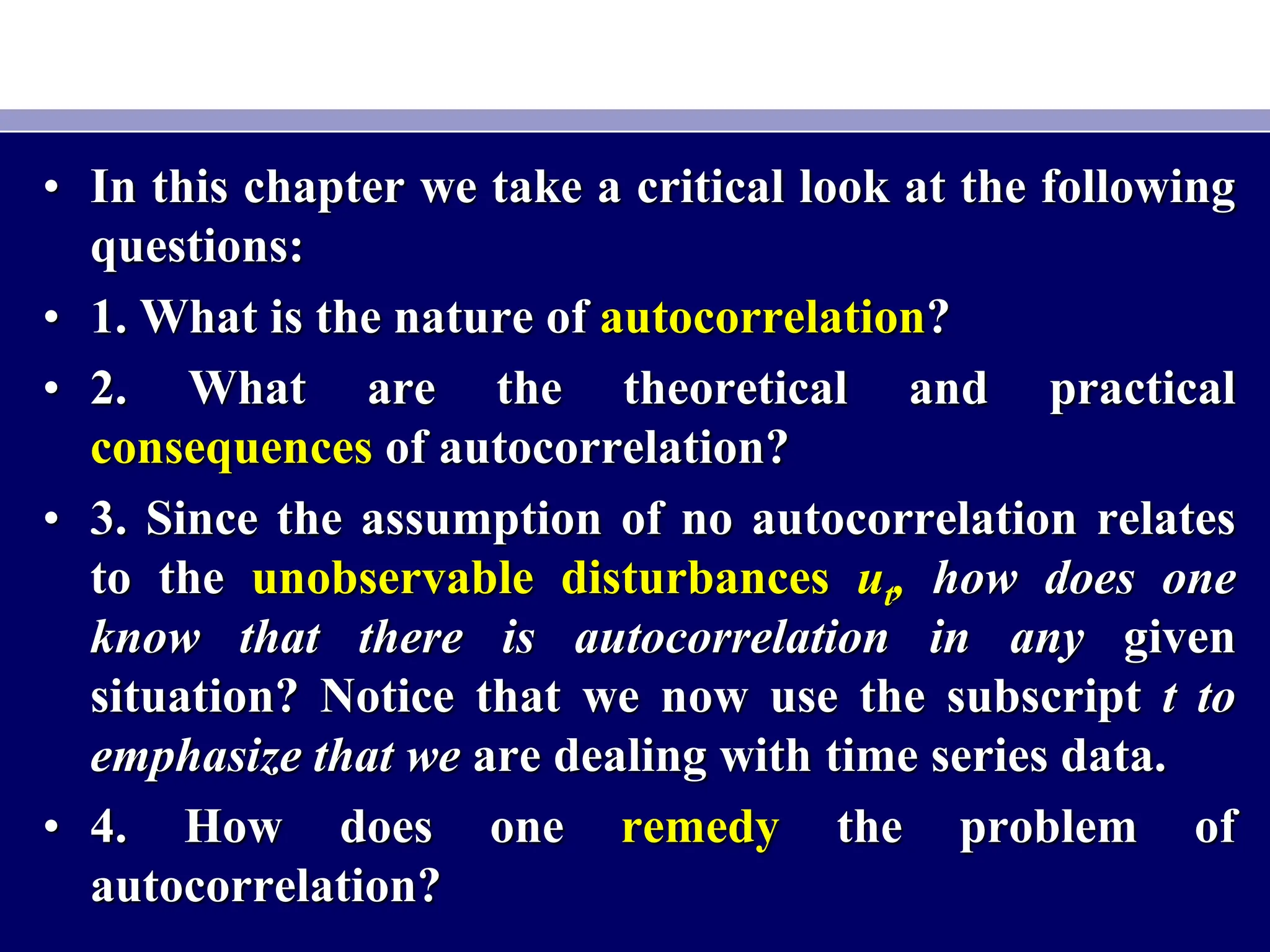 • In this chapter we take a critical look at the following
questions:
• 1. What is the nature of autocorrelation?
• 2. What are the theoretical and practical
consequences of autocorrelation?
• 3. Since the assumption of no autocorrelation relates
to the unobservable disturbances ut, how does one
know that there is autocorrelation in any given
situation? Notice that we now use the subscript t to
emphasize that we are dealing with time series data.
• 4. How does one remedy the problem of
autocorrelation?
 