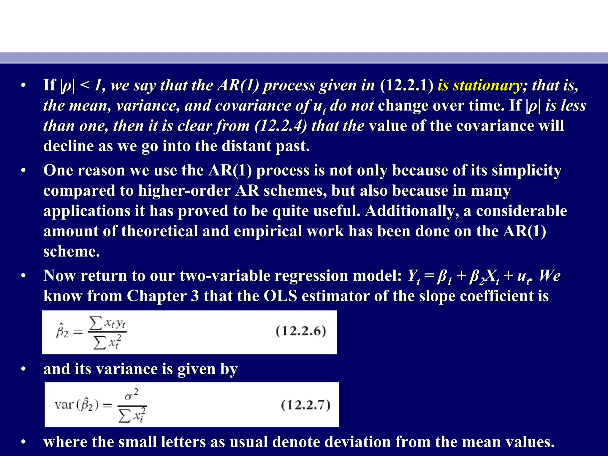 • If |ρ| < 1, we say that the AR(1) process given in (12.2.1) is stationary; that is,
the mean, variance, and covariance of ut do not change over time. If |ρ| is less
than one, then it is clear from (12.2.4) that the value of the covariance will
decline as we go into the distant past.
• One reason we use the AR(1) process is not only because of its simplicity
compared to higher-order AR schemes, but also because in many
applications it has proved to be quite useful. Additionally, a considerable
amount of theoretical and empirical work has been done on the AR(1)
scheme.
• Now return to our two-variable regression model: Yt = β1 + β2Xt + ut. We
know from Chapter 3 that the OLS estimator of the slope coefficient is
• and its variance is given by
• where the small letters as usual denote deviation from the mean values.
 
