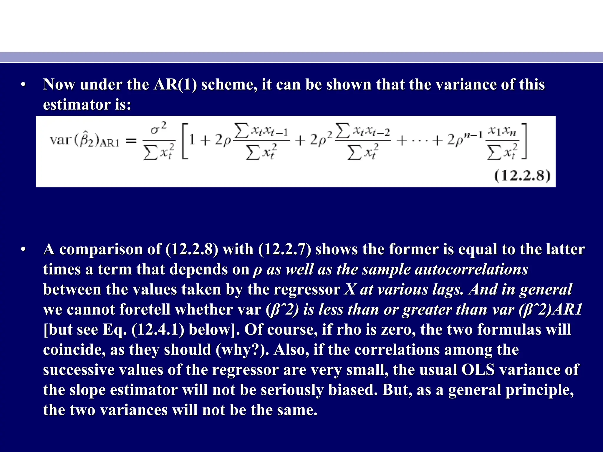 • Now under the AR(1) scheme, it can be shown that the variance of this
estimator is:
• A comparison of (12.2.8) with (12.2.7) shows the former is equal to the latter
times a term that depends on ρ as well as the sample autocorrelations
between the values taken by the regressor X at various lags. And in general
we cannot foretell whether var (βˆ2) is less than or greater than var (βˆ2)AR1
[but see Eq. (12.4.1) below]. Of course, if rho is zero, the two formulas will
coincide, as they should (why?). Also, if the correlations among the
successive values of the regressor are very small, the usual OLS variance of
the slope estimator will not be seriously biased. But, as a general principle,
the two variances will not be the same.
 