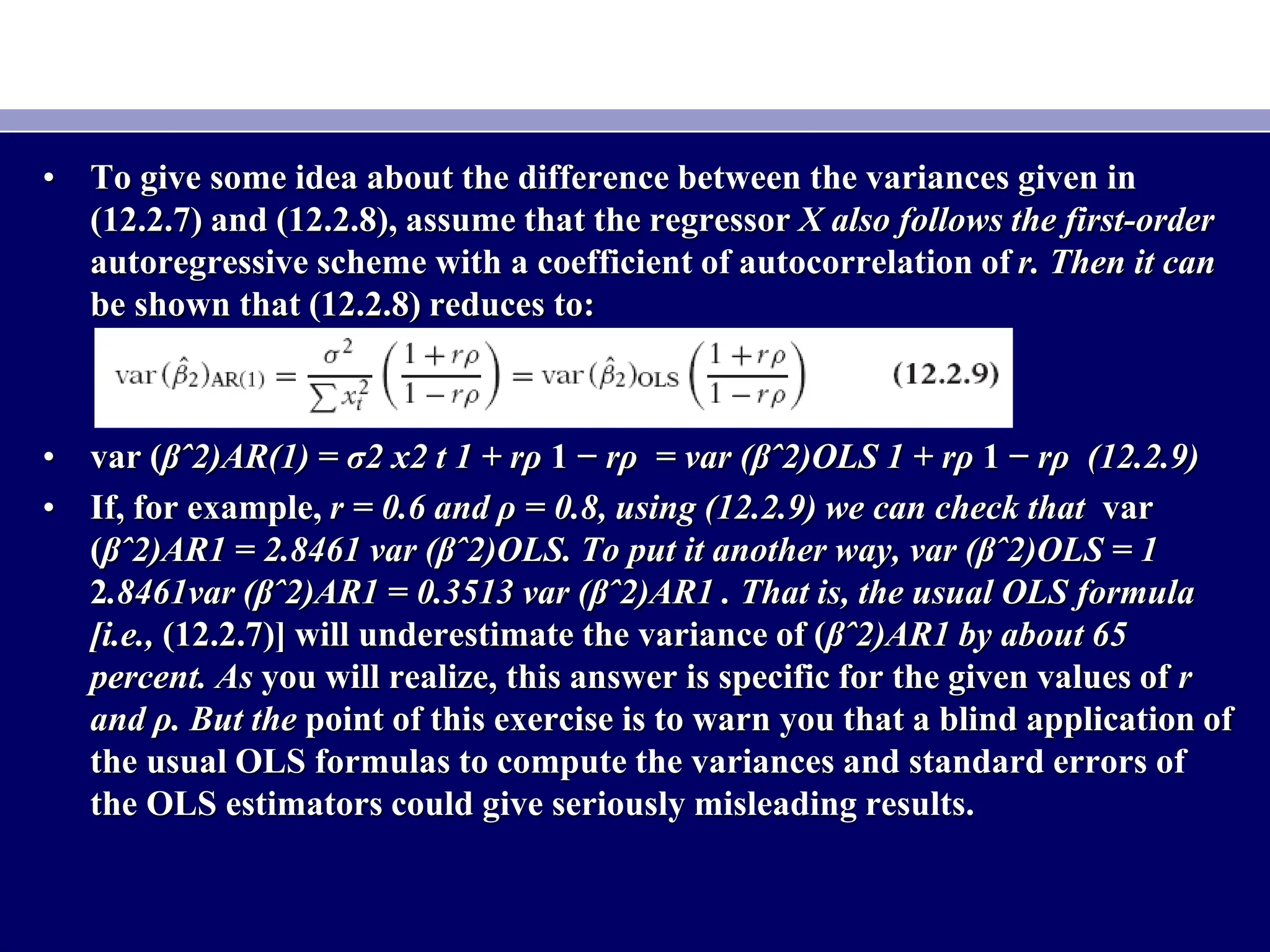 • To give some idea about the difference between the variances given in
(12.2.7) and (12.2.8), assume that the regressor X also follows the first-order
autoregressive scheme with a coefficient of autocorrelation of r. Then it can
be shown that (12.2.8) reduces to:
• var (βˆ2)AR(1) = σ2 x2 t 1 + rρ 1 − rρ = var (βˆ2)OLS 1 + rρ 1 − rρ (12.2.9)
• If, for example, r = 0.6 and ρ = 0.8, using (12.2.9) we can check that var
(βˆ2)AR1 = 2.8461 var (βˆ2)OLS. To put it another way, var (βˆ2)OLS = 1
2.8461var (βˆ2)AR1 = 0.3513 var (βˆ2)AR1 . That is, the usual OLS formula
[i.e., (12.2.7)] will underestimate the variance of (βˆ2)AR1 by about 65
percent. As you will realize, this answer is specific for the given values of r
and ρ. But the point of this exercise is to warn you that a blind application of
the usual OLS formulas to compute the variances and standard errors of
the OLS estimators could give seriously misleading results.
 