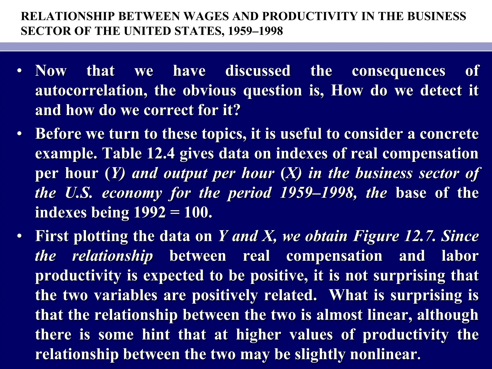 RELATIONSHIP BETWEEN WAGES AND PRODUCTIVITY IN THE BUSINESS
SECTOR OF THE UNITED STATES, 1959–1998
• Now that we have discussed the consequences of
autocorrelation, the obvious question is, How do we detect it
and how do we correct for it?
• Before we turn to these topics, it is useful to consider a concrete
example. Table 12.4 gives data on indexes of real compensation
per hour (Y) and output per hour (X) in the business sector of
the U.S. economy for the period 1959–1998, the base of the
indexes being 1992 = 100.
• First plotting the data on Y and X, we obtain Figure 12.7. Since
the relationship between real compensation and labor
productivity is expected to be positive, it is not surprising that
the two variables are positively related. What is surprising is
that the relationship between the two is almost linear, although
there is some hint that at higher values of productivity the
relationship between the two may be slightly nonlinear.
 