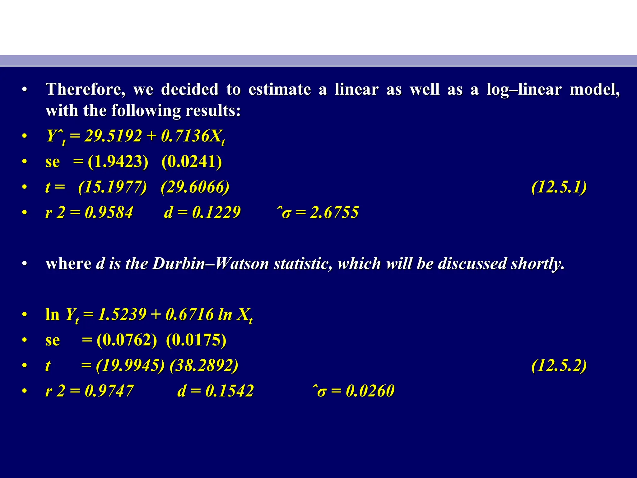 • Therefore, we decided to estimate a linear as well as a log–linear model,
with the following results:
• Yˆt = 29.5192 + 0.7136Xt
• se = (1.9423) (0.0241)
• t = (15.1977) (29.6066) (12.5.1)
• r 2 = 0.9584 d = 0.1229 ˆσ = 2.6755
• where d is the Durbin–Watson statistic, which will be discussed shortly.
• ln Yt = 1.5239 + 0.6716 ln Xt
• se = (0.0762) (0.0175)
• t = (19.9945) (38.2892) (12.5.2)
• r 2 = 0.9747 d = 0.1542 ˆσ = 0.0260
 