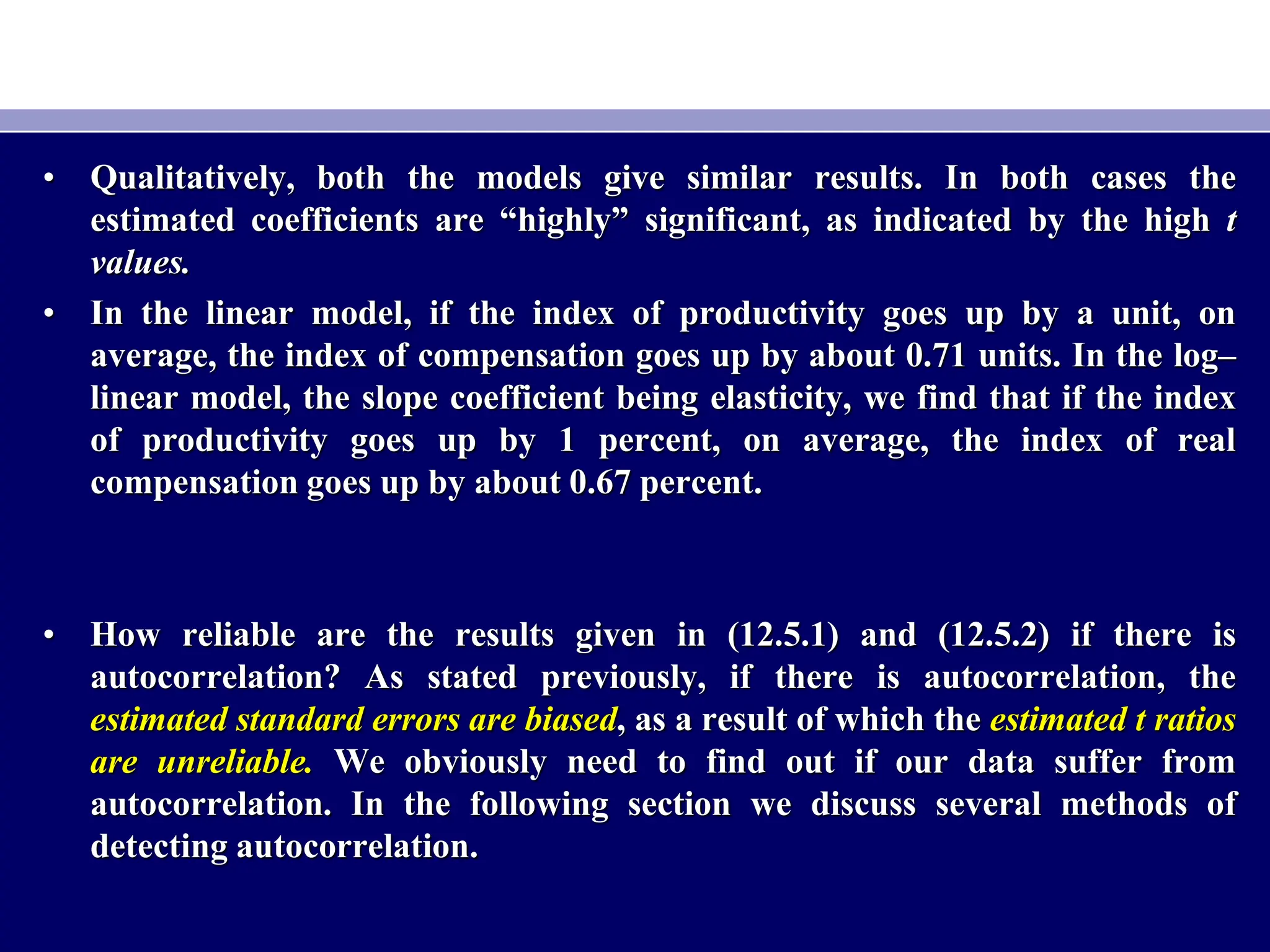 • Qualitatively, both the models give similar results. In both cases the
estimated coefficients are “highly” significant, as indicated by the high t
values.
• In the linear model, if the index of productivity goes up by a unit, on
average, the index of compensation goes up by about 0.71 units. In the log–
linear model, the slope coefficient being elasticity, we find that if the index
of productivity goes up by 1 percent, on average, the index of real
compensation goes up by about 0.67 percent.
• How reliable are the results given in (12.5.1) and (12.5.2) if there is
autocorrelation? As stated previously, if there is autocorrelation, the
estimated standard errors are biased, as a result of which the estimated t ratios
are unreliable. We obviously need to find out if our data suffer from
autocorrelation. In the following section we discuss several methods of
detecting autocorrelation.
 