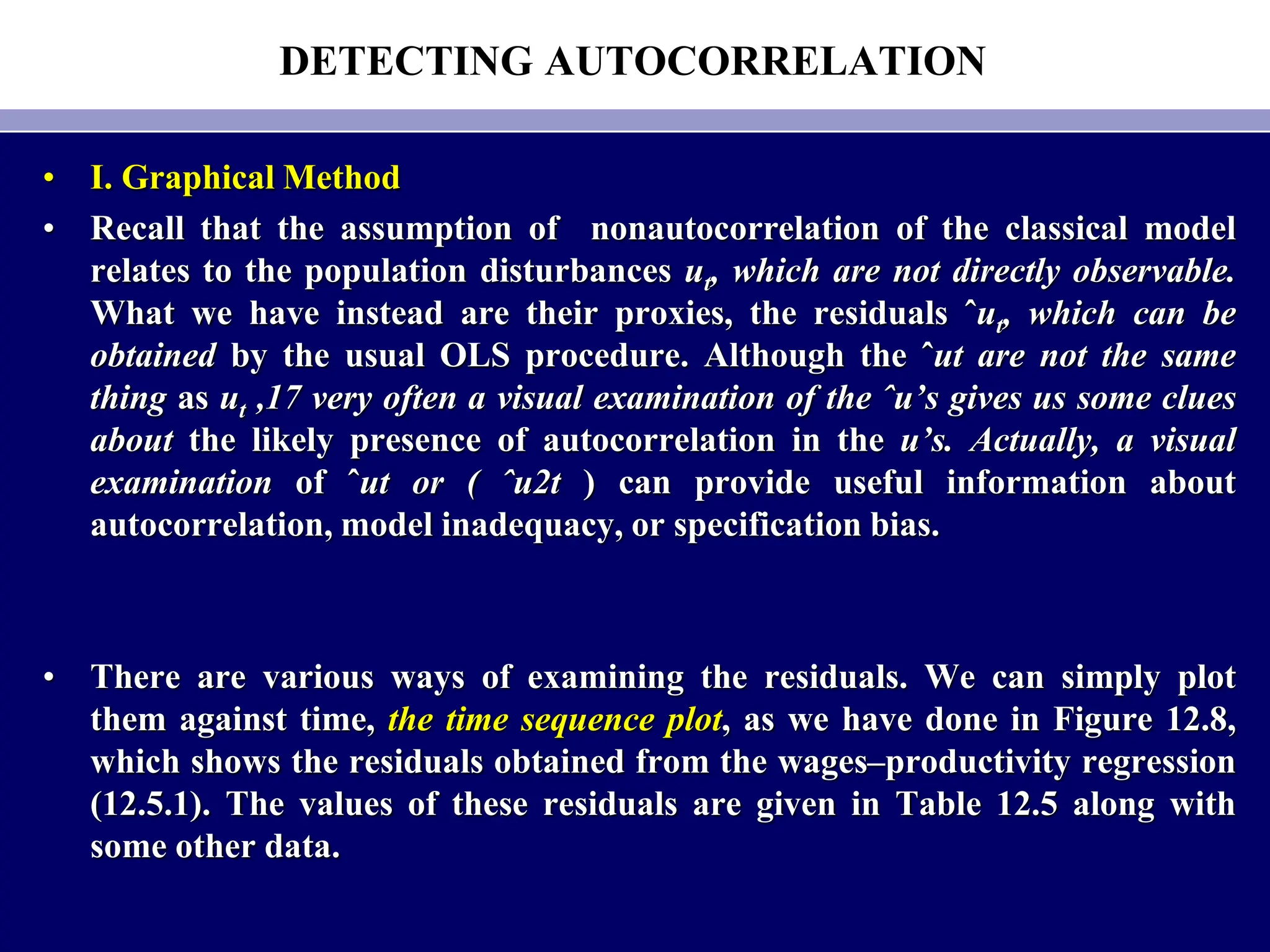 DETECTING AUTOCORRELATION
• I. Graphical Method
• Recall that the assumption of nonautocorrelation of the classical model
relates to the population disturbances ut, which are not directly observable.
What we have instead are their proxies, the residuals ˆut, which can be
obtained by the usual OLS procedure. Although the ˆut are not the same
thing as ut ,17 very often a visual examination of the ˆu’s gives us some clues
about the likely presence of autocorrelation in the u’s. Actually, a visual
examination of ˆut or ( ˆu2t ) can provide useful information about
autocorrelation, model inadequacy, or specification bias.
• There are various ways of examining the residuals. We can simply plot
them against time, the time sequence plot, as we have done in Figure 12.8,
which shows the residuals obtained from the wages–productivity regression
(12.5.1). The values of these residuals are given in Table 12.5 along with
some other data.
 